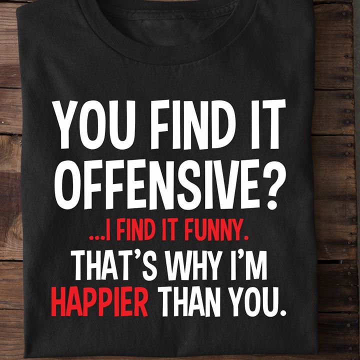 You find it offensive I find it funny. That's why I'm happier than you