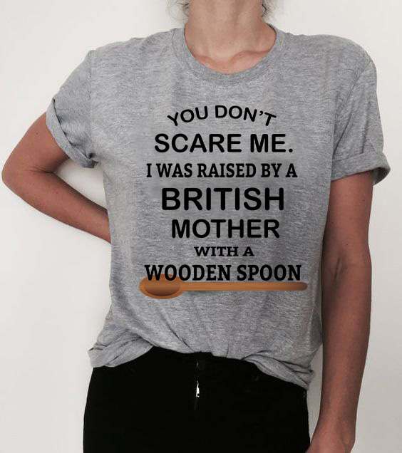 You don't scare me i was raised bt a british mother with a wooden spoon