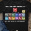 Table Of Chemical Elements - I wear this shirt periodically but only when i'm in my element