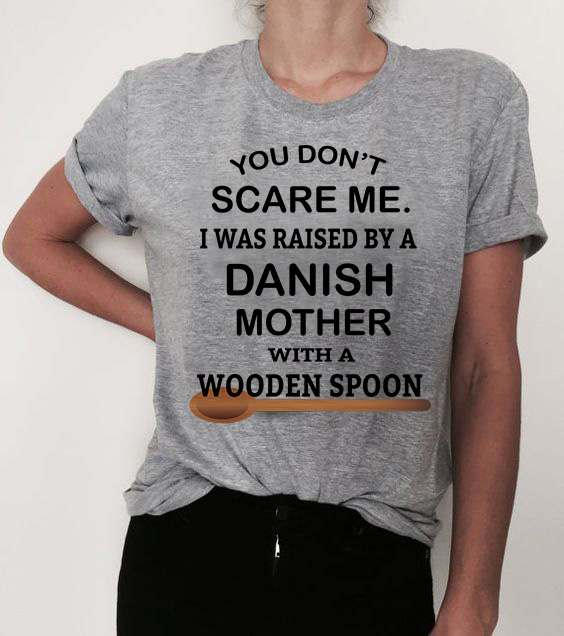 You don't scare me i was raised bt a danish mother with a wooden spoon