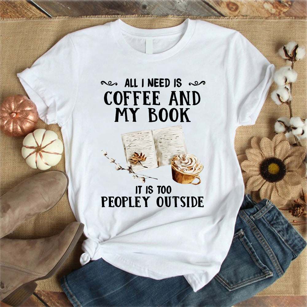 All I need is coffee and my book it is too peopley outside - Book lover T-shirt