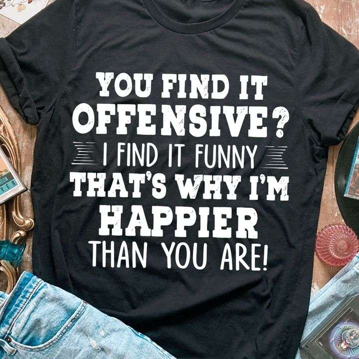 You find it offensive? I find it funny that's why i'm happier than you are