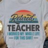 Retired teacher I worked my whole life for this shirt - Teacher shirt, teacher the job