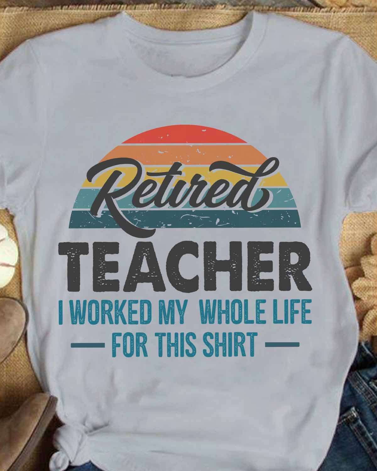 Retired teacher I worked my whole life for this shirt - Teacher shirt, teacher the job