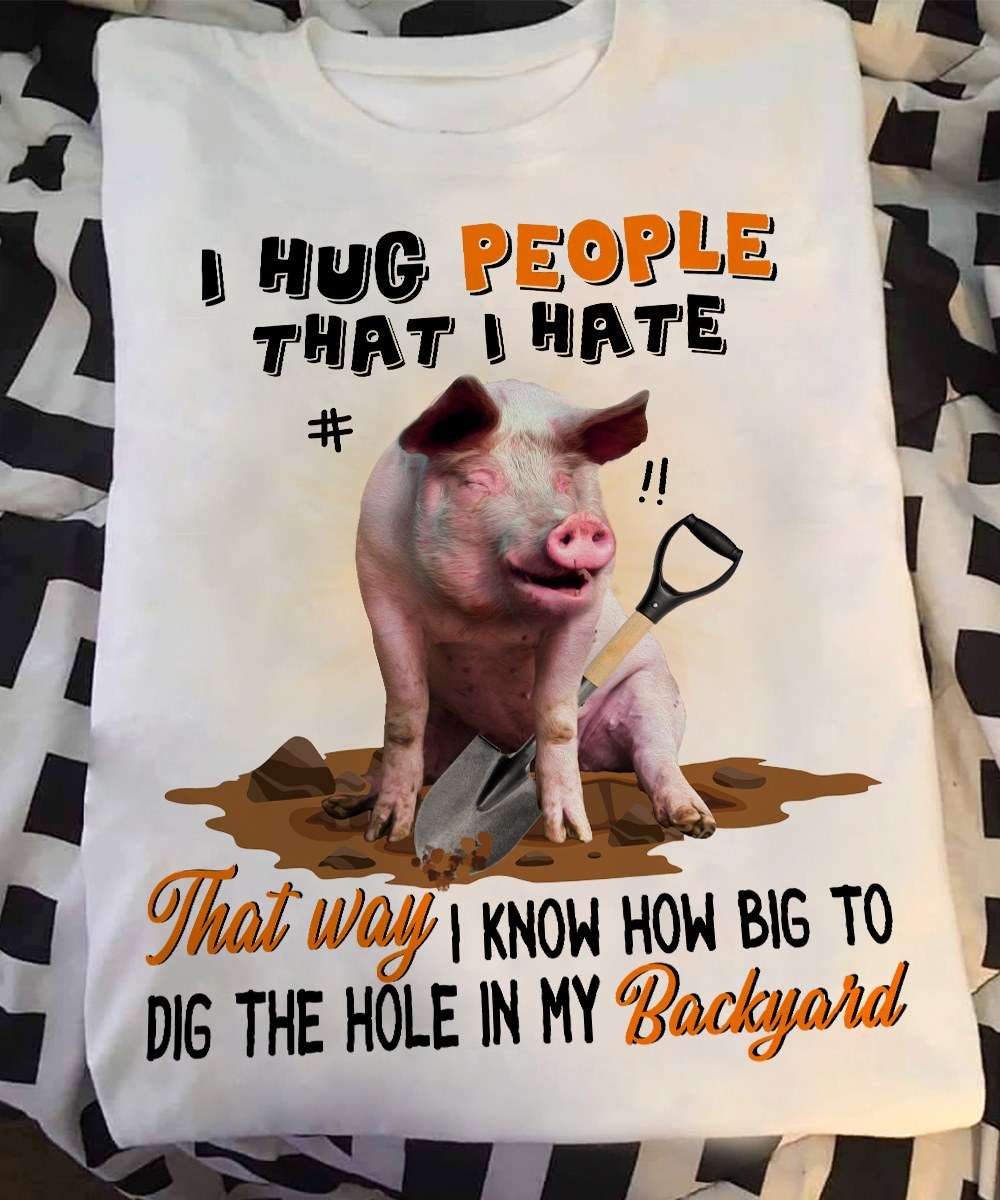 I hug people that I hate that way I know how big to dig the hole in my backyard - Pig digging hole