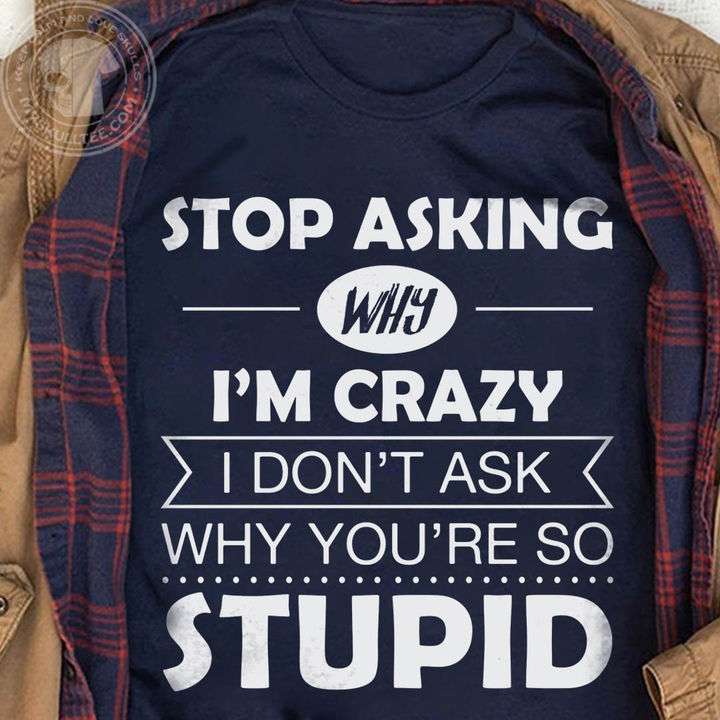 Stop asking why I'm crazy I don't ask why you're so stupid - Stupid people, crazy people