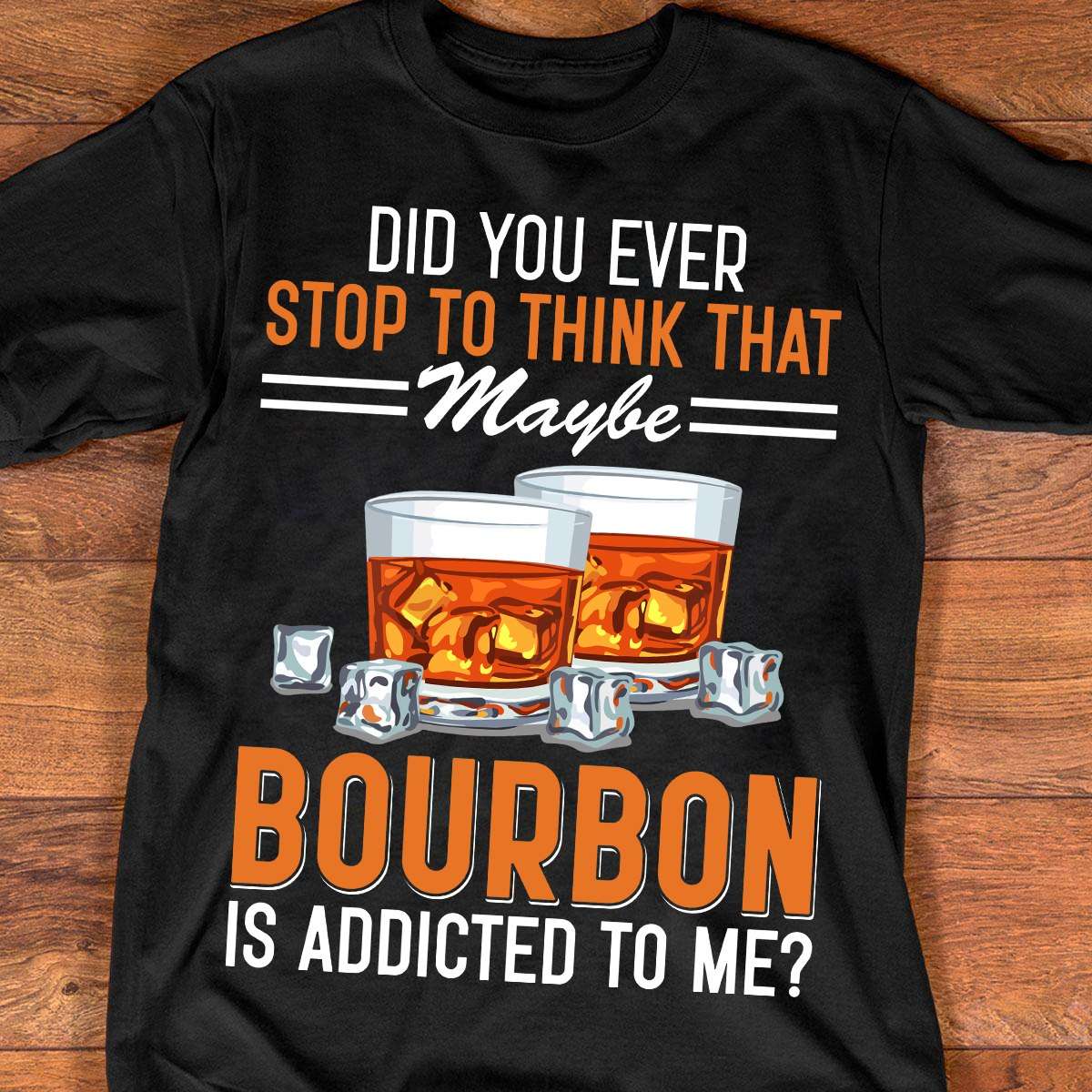 Did you ever stop to think that maybe bourbon is addicted to me - Bourbon wine lover