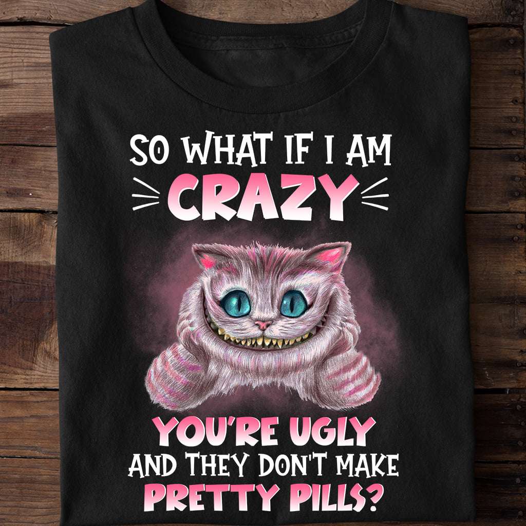 So what ìf I am crazy you're ugly and they don't make pretty pills - Chesire cat