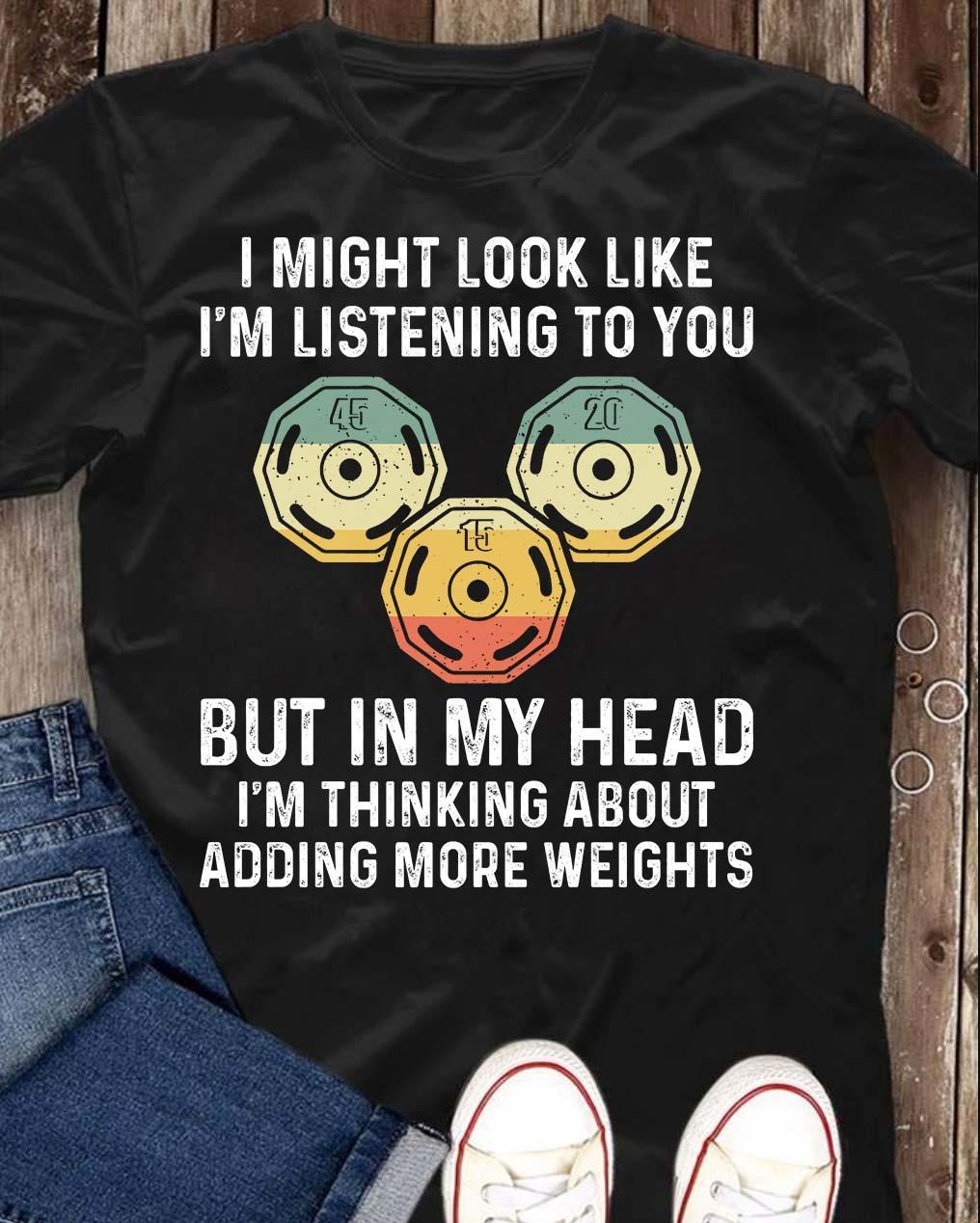 I might look like i'm listening to you but in my head i'm thiking about adding more weights