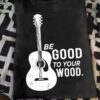 Funny Acoustic Player Guitar T Shirt - Be Good To Your Wood