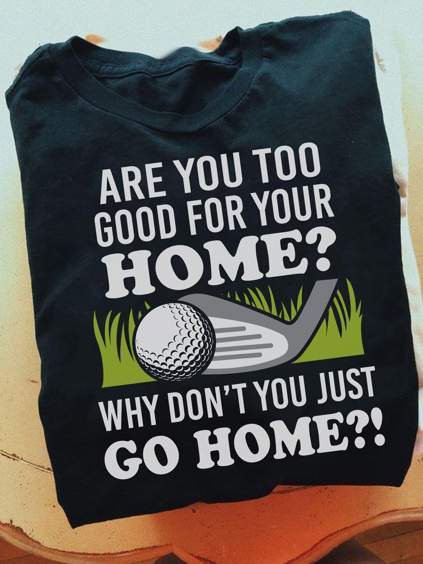 Are you too good for your home why don't you just go home - Gift for golfers, love playing golf