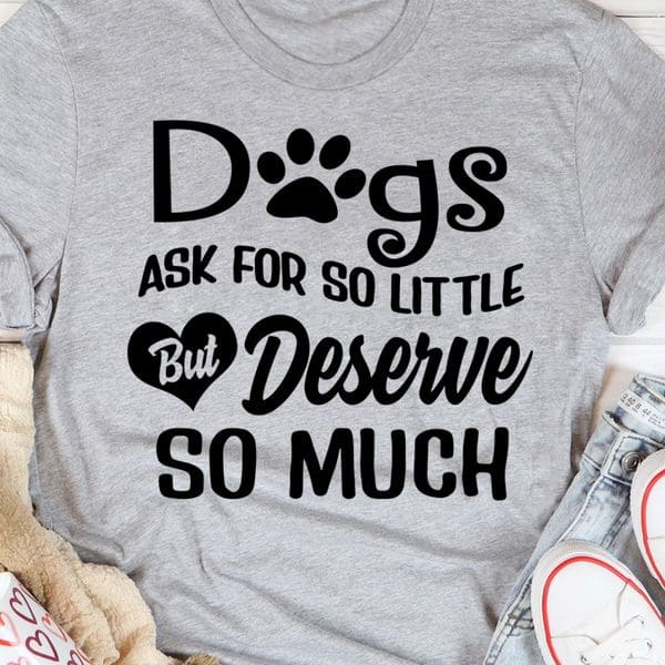 Dogs ask for so little but deserve so much - T-shirt for dog lover, love and pet dog
